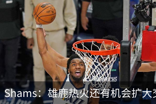 Shams：雄鹿热火还有机会扩大交易 但雄鹿目前希望留下得到的球员